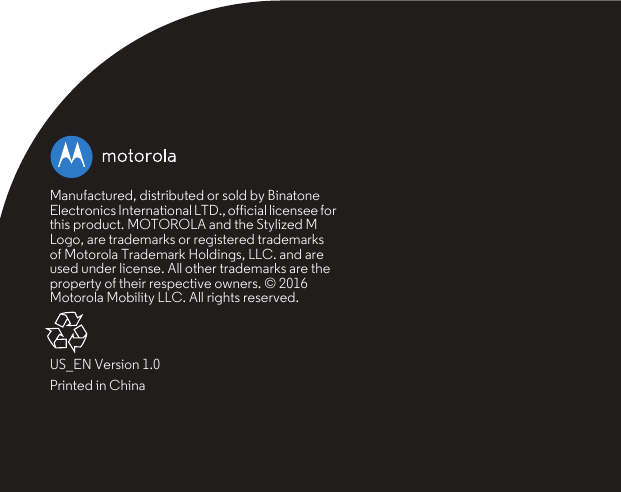 Manufactured, distributed or sold by Binatone Electronics International LTD., official licensee for this product. MOTOROLA and the Stylized M Logo, are trademarks or registered trademarks of Motorola Trademark Holdings, LLC. and are used under license. All other trademarks are the property of their respective owners. © 2016 Motorola Mobility LLC. All rights reserved.US_EN Version 1.0Printed in China