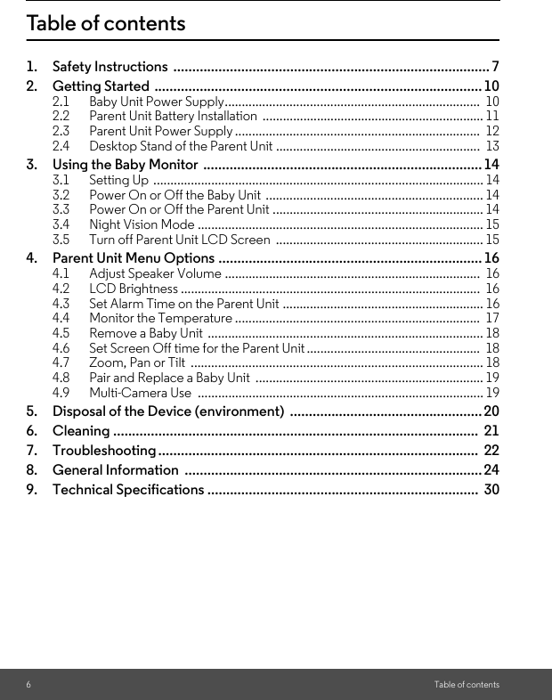 6Table of contentsTable of contents1. Safety Instructions  .................................................................................... 72. Getting Started ....................................................................................... 102.1 Baby Unit Power Supply...........................................................................  102.2 Parent Unit Battery Installation  ................................................................. 112.3 Parent Unit Power Supply ........................................................................  122.4 Desktop Stand of the Parent Unit ............................................................  133. Using the Baby Monitor  .......................................................................... 143.1 Setting Up ................................................................................................. 143.2 Power On or Off the Baby Unit  ................................................................ 143.3 Power On or Off the Parent Unit .............................................................. 143.4 Night Vision Mode .................................................................................... 153.5 Turn off Parent Unit LCD Screen  ............................................................. 154. Parent Unit Menu Options ...................................................................... 164.1 Adjust Speaker Volume ...........................................................................  164.2 LCD Brightness ........................................................................................  164.3 Set Alarm Time on the Parent Unit ........................................................... 164.4 Monitor the Temperature ........................................................................  174.5 Remove a Baby Unit  ................................................................................. 184.6 Set Screen Off time for the Parent Unit ...................................................  184.7 Zoom, Pan or Tilt  ...................................................................................... 184.8 Pair and Replace a Baby Unit  ................................................................... 194.9 Multi-Camera Use  .................................................................................... 195. Disposal of the Device (environment)  ................................................... 206. Cleaning .................................................................................................  217. Troubleshooting.....................................................................................  228. General Information  ............................................................................... 249. Technical Specifications ........................................................................  30