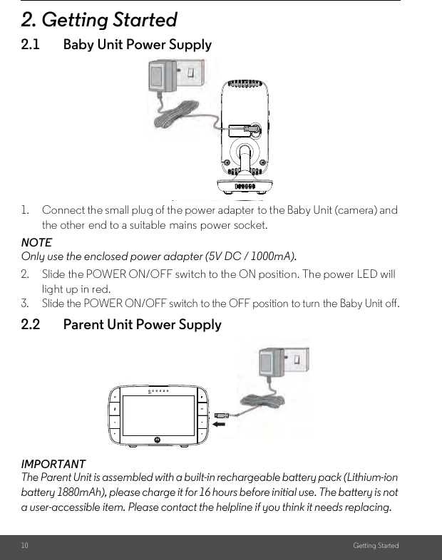 10 Getting Started2. Getting Started2.1 Baby Unit Power Supply1. Connect the small plug of the power adapter  to the Baby Unit (camera) and the other end to a suitable  mains power socket.NOTEOnly use the enclosed power adapter (5V DC / 1000mA).2. Slide the POWER ON/OFF switch to the ON position. The power LED will light up in red.3. Slide the POWER ON/OFF switch to the OFF position to turn the Baby Unit off.2.2 Parent Unit Power SupplyIMPORTANTThe Parent Unit is assembled with a built-in rechargeable battery pack (Lithium-ion battery 1880mAh), please charge it for 16 hours before initial use. The battery is not a user-accessible item. Please contact the helpline if you think it needs replacing.