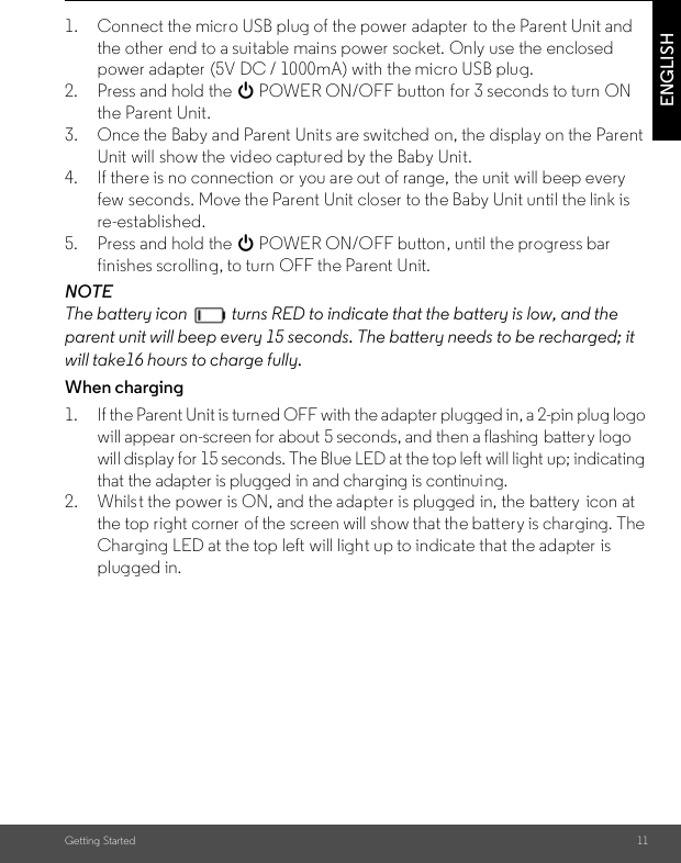 Getting Started 11ENGLISH1. Connect the micro USB plug of the power adapter  to the Parent Unit andthe other end to a suitable mains power socket. Only use the enclosed power adapter  (5V DC / 1000mA) with the micro USB plug.2. Press and hold the 0 POWER ON/OFF button for 3 seconds to turn ONthe Parent Unit.3. Once the Baby and Parent Units are switched on, the display on the Parent Unit will show the video captured by the Baby Unit.4. If there is no connection  or you are out of range, the unit will beep every few seconds. Move the Parent Unit closer to the Baby Unit until the link isre-established.5. Press and hold the 0 POWER ON/OFF button, until the progress bar finishes scrolling, to turn OFF the Parent Unit.NOTEThe battery icon   turns RED to indicate that the battery is low, and the parent unit will beep every 15 seconds. The battery needs to be recharged; it will take16 hours to charge fully.When charging1. If the Parent Unit is turned OFF with the adapter plugged in, a 2-pin plug logo will appear on-screen for about 5 seconds, and then a flashing  battery logo will display for 15 seconds. The Blue LED at the top left will light up; indicating that the adapter is plugged in and charging is continuing.2. Whilst the power is ON, and the adapter is plugged in, the battery  icon at the top right corner  of the screen will show that the battery is charging. The Charging LED at the top left will light up to indicate that the adapter  is plugged in.