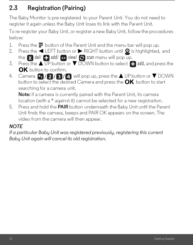 12 Getting Started2.3 Registration (Pairing)The Baby Monitor  is pre-registered  to your Parent Unit. You do not need to register it again unless the Baby Unit loses its link with the Parent Unit.To re-register your Baby Unit, or register a new Baby Unit, follow the procedures below:1. Press the M button of the Parent Unit and the menu bar will pop up.2. Press the &lt; LEFT button or &gt; RIGHT button until   is highlighted,  and the  del/   add/   view/   scan menu will pop up.3. Press the + UP button or - DOWN button to select   add, and press the O button to confirm.4. Camera  will pop up, press the + UP button or - DOWN button to select the desired Camera and press the O button to start searching for a camera  unit. Note: If a camera is currently paired with the Parent Unit, its camera location (with a * against it) cannot be selected for a new registration.5. Press and hold the PAIR button underneath the Baby Unit until the Parent Unit finds the camera, beeps and PAIR OK appears  on the screen. The video from the camera will then appear.NOTEIf a particular Baby Unit was registered previously, registering this current Baby Unit again will cancel its old registration./      /      /