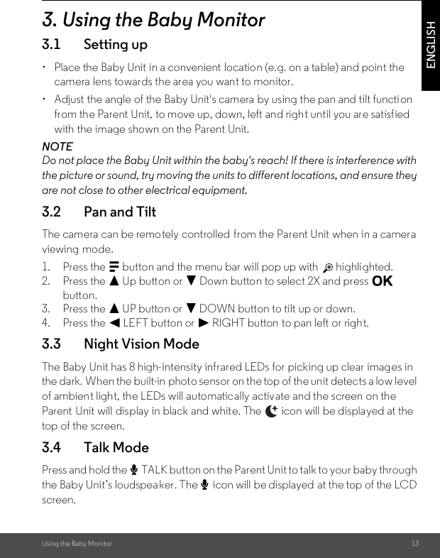 Using the Baby Monitor 13ENGLISH3. Using the Baby Monitor3.1 Setting up•  Place the Baby Unit in a convenient location (e.g. on a table) and point the camera lens towards the area you want to monitor.•  Adjust the angle of the Baby Unit&apos;s camera by using the pan and tilt function from the Parent Unit, to move up, down, left and right until you are satisfied with the image shown on the Parent Unit.NOTEDo not place the Baby Unit within the baby&apos;s reach! If there is interference with the picture or sound, try moving the units to different locations, and ensure they are not close to other electrical equipment.3.2 Pan and TiltThe camera can be remotely controlled from the Parent Unit when in a camera viewing mode.1. Press the M button and the menu bar will pop up with   highlighted.2. Press the + Up button or - Down button to select 2X and press O button.3. Press the + UP button or - DOWN button to tilt up or down.4. Press the &lt; LEFT button or &gt; RIGHT button to pan left or right.3.3 Night Vision ModeThe Baby Unit has 8 high-intensity infrared LEDs for picking up clear images in the dark. When the built-in  photo sensor on the top of the unit detects a low level of ambient light, the LEDs will automatically activate and the screen on the Parent Unit will display in black and white. The   icon will be displayed at the top of the screen.3.4 Talk ModePress and hold the T TALK button on the Parent Unit to talk to your baby through the Baby Unit’s loudspeaker. The T icon will be displayed  at the top of the LCD screen.