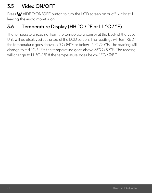 14 Using the Baby Monitor3.5 Video ON/OFFPress V VIDEO ON/OFF button to turn the LCD screen on or off, whilst still leaving the audio monitor on.3.6 Temperature Display (HH °C / °F or LL °C / °F)The temperature reading  from the temperature  sensor at the back of the Baby Unit will be displayed at the top of the LCD screen. The readings will turn RED if the temperatur e goes above 29°C / 84°F or below 14°C / 57°F. The reading will change to HH °C / °F if the temperat ure goes above 36°C / 97°F. The reading will change to LL °C / °F if the temperature  goes below 1°C / 34°F.