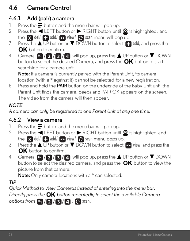 16 Parent Unit Menu Options4.6 Camera Control4.6.1 Add (pair) a camera1. Press the M button and the menu bar will pop up.2. Press the &lt; LEFT button or &gt; RIGHT button until   is highlighted,  and the  del/   add/   view/   scan menu will pop up.3. Press the + UP button or - DOWN button to select  add, and press the O button to confirm.4. Camera   will pop up, press the + UP button or - DOWN button to select the desired Camera, and press the O button to start searching for a camera  unit. Note: If a camera is currently paired with the Parent Unit, its camera location (with a * against it) cannot be selected for a new registration.5. Press and hold the PAIR button on the underside of the Baby Unit until the Parent Unit finds the camera, beeps and PAIR OK appears on the screen. The video from the camera will then appear.NOTEA camera can only be registered to one Parent Unit at any one time.4.6.2 View a camera1. Press the M button and the menu bar will pop up.2. Press the &lt; LEFT button or &gt; RIGHT button until   is highlighted  and the  del/   add/   view/   scan menu pops up.3. Press the + UP button or - DOWN button to select  view, and press the O button to confirm.4. Camera   will pop up, press the + UP button or - DOWN button to select the desired camera, and press the  O button to view the picture from that camera.Note: Only camera locations with a * can selected.TIPQuick Method to View Cameras instead of entering into the menu bar.Directly press the O button repeatedly to select the available Camera options from ,  scan./      /      //      /      //      /      /