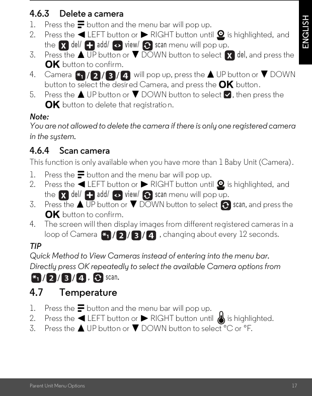 Parent Unit Menu Options 17ENGLISH4.6.3 Delete a camera1. Press the M button and the menu bar will pop up.2. Press the &lt; LEFT button or &gt; RIGHT button until   is highlighted,  and the  del/   add/   view/   scan menu will pop up.3. Press the + UP button or - DOWN button to select  del, and press the O button to confirm.4. Camera   will pop up, press the + UP button or - DOWN button to select the desired Camera, and press the O button.5. Press the + UP button or - DOWN button to select  , then press the O button to delete that registratio n.Note:You are not allowed to delete the camera if there is only one registered camera in the system.4.6.4 Scan cameraThis function is only available when you have more than 1 Baby Unit (Camera).1. Press the M button and the menu bar will pop up.2. Press the &lt; LEFT button or &gt; RIGHT button until   is highlighted,  and the  del/   add/   view/   scan menu will pop up.3. Press the + UP button or - DOWN button to select  scan, and press the O button to confirm.4. The screen will then display images from different registered cameras in a loop of Camera  , changing about every 12 seconds.TIPQuick Method to View Cameras instead of entering into the menu bar.Directly press OK repeatedly to select the available Camera options from ,  scan.4.7 Temperature1. Press the M button and the menu bar will pop up.2. Press the &lt; LEFT button or &gt; RIGHT button until   is highlighted.3. Press the + UP button or - DOWN button to select °C or °F./      /      //      /      //      /      /