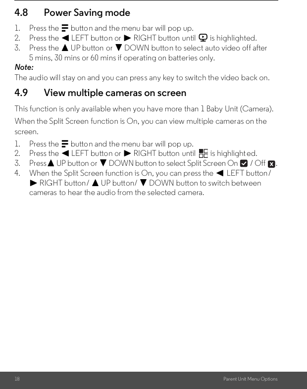 18 Parent Unit Menu Options4.8 Power Saving mode1. Press the M button and the menu bar will pop up.2. Press the &lt; LEFT button or &gt; RIGHT button until V is highlighted.3. Press the + UP button or - DOWN button to select auto video off after 5 mins, 30 mins or 60 mins if operating on batteries only.Note:The audio will stay on and you can press any key to switch the video back on.4.9 View multiple cameras on screenThis function is only available when you have more than 1 Baby Unit (Camera).When the Split Screen function is On, you can view multiple cameras on the screen.1. Press the M button and the menu bar will pop up.2. Press the &lt; LEFT button or &gt; RIGHT button until   is highlight ed.3. Press+ UP button or - DOWN button to select Split Screen On   / Off  .4. When the Split Screen function is On, you can press the &lt; LEFT button/ &gt; RIGHT button/ + UP button/ - DOWN button to switch between cameras  to hear the audio from the selected camera.