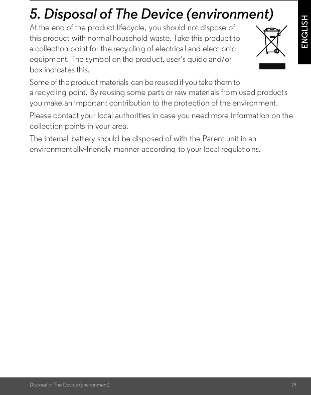 Disposal of The Device (environment) 19ENGLISH5. Disposal of The Device (environment)At the end of the product lifecycle, you should not dispose of this product with normal household waste. Take this product to a collection point for the recycling of electrica l and electronic equipment. The symbol on the product, user&apos;s guide and/or box indicates this. Some of the produc t materials  can be reused if you take them to a recycling point. By reusing some parts or raw materi als from used product s you make an import ant contribution to the prot ection of the environment. Please contact your local authorities in case you need more information on the collection points  in your area. The internal  battery should be disposed of with the Parent unit in an environment ally-friendly  manner according to your local regulatio ns.