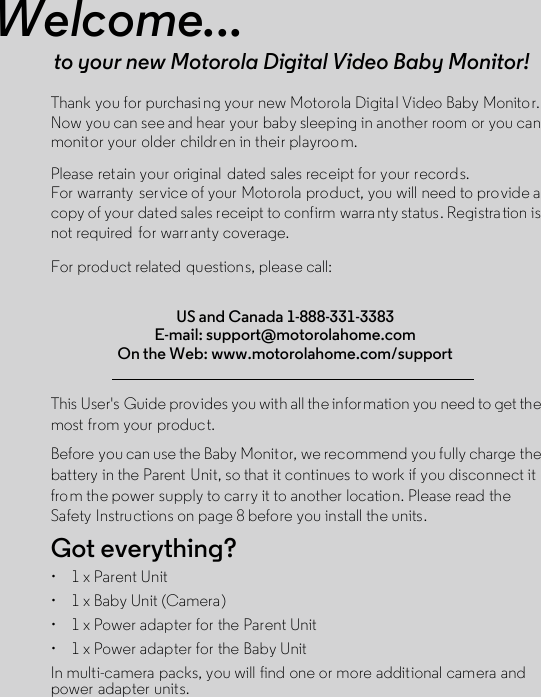 Welcome...to your new Motorola Digital Video Baby Monitor!Thank you for purchasi ng your new Motorola Digital Video Baby Monitor. Now you can see and hear your baby sleeping in another room or you can monitor your older children in their playroom. Please retain your original  dated sales receipt for your records. For warranty  service of your Motorola product, you will need to provide a copy of your dated sales receipt to confirm warra nty status. Registration is not required  for warr anty coverage. For product related  questions, please call:This User&apos;s Guide provides you with all the information you need to get the most from your product.Before you can use the Baby Monitor, we recommend you fully charge the battery in the Parent  Unit, so that it continues to work if you disconnect it from the power supply to carry it to another location. Please read the Safety Instructions on page 8 before you install the units.Got everything?•  1 x Parent Unit•  1 x Baby Unit (Camera)•  1 x Power adapter for the Parent Unit•  1 x Power adapter for the Baby UnitIn multi-camera packs, you will find one or more additional camera and power adapter units.US and Canada 1-888-331-3383E-mail: support@motorolahome.comOn the Web: www.motorolahome.com/support