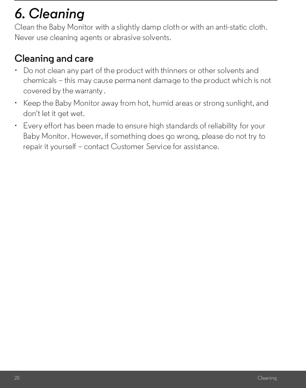 20 Cleaning6. Cleaning Clean the Baby Monitor with a slightly damp cloth or with an anti-static cloth. Never use cleaning  agents or abrasive solvents.Cleaning and care•  Do not clean any part  of the product with thinners or other solvents and chemicals – this may cause perma nent damage to the product which is not covered by the warranty .•  Keep the Baby Monitor away from hot, humid areas or strong sunlight, and don&apos;t let it get wet.•  Every effort has been made to ensure high standards of reliability  for your Baby Monitor. However, if something does go wrong, please do not try to repair it yourself – contact Customer  Service for assistance.