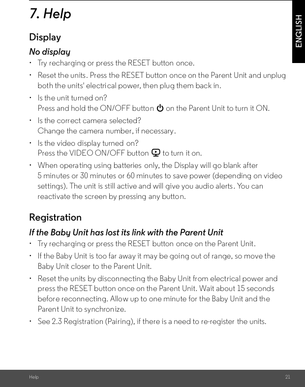 Help 21ENGLISH7. HelpDisplayNo display•  Try recharging or press the RESET button once.•  Reset the units. Press the RESET button once on the Parent Unit and unplug both the units&apos; electri cal power, then plug them back in.•  Is the unit turned on?Press and hold the ON/OFF button 0 on the Parent Unit to turn it ON.•  Is the correct camera  selected?Change the camera number, if necessary.•  Is the video display turned  on?Press the VIDEO ON/OFF button V to turn it on.•  When operating using batteries  only, the Display will go blank after 5 minutes or 30 minutes or 60 minutes to save power (depending on video settings). The unit is still active and will give you audio alerts. You can reactivate the screen by pressing any button. RegistrationIf the Baby Unit has lost its link with the Parent Unit•  Try recharging or press the RESET button once on the Parent Unit.•  If the Baby Unit is too far away it may be going out of range, so move the Baby Unit closer to the Parent Unit.•  Reset the units by disconnecting the Baby Unit from electrical power and press the RESET button once on the Parent Unit. Wait about 15 seconds before reconnecting. Allow up to one minute for the Baby Unit and the Parent Unit to synchron ize.•  See 2.3 Registration (Pairing), if there is a need to re-register the units. 