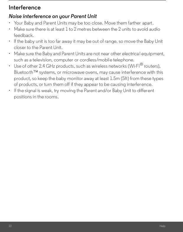 22 HelpInterferenceNoise interference on your Parent Unit•  Your Baby and Parent Units may be too close. Move them farther  apart.•  Make sure there is at least 1 to 2 metres between the 2 units to avoid audio feedback.•  lf the baby unit is too far away it may be out of range, so move the Baby Unitcloser to the Parent Unit.• Make sure the Baby and Parent Units are not near other electrica l equipment, such as a television, computer  or cordless/mobile telephone. • Use of other 2.4 GHz products, such as wireless networks (Wi-Fi® routers),Bluetooth™ systems, or microwave ovens, may cause interference with this product, so keep the baby monitor away at least 1.5m (5ft) from these types of products, or turn them off if they appear to be causing interfer ence.• If the signal is weak, try moving the Parent and/or Baby Unit to differ entpositions in the rooms.