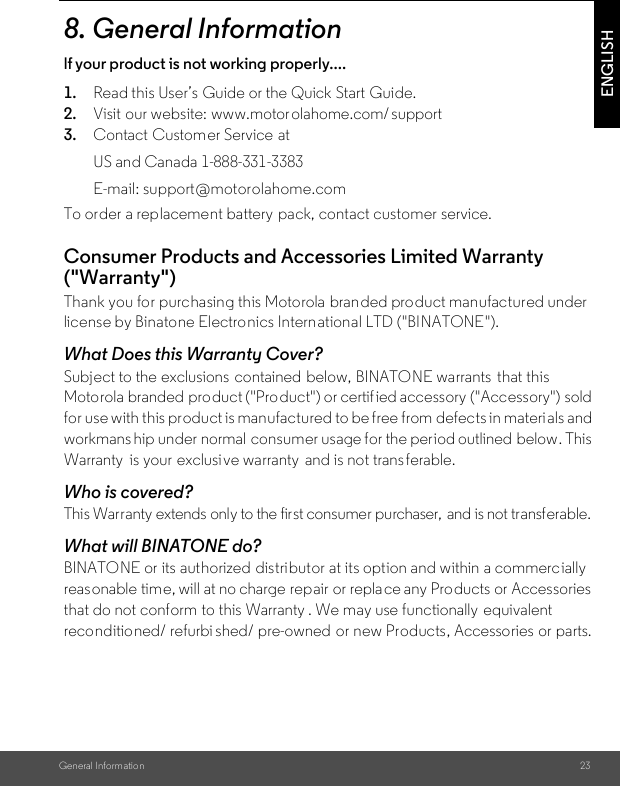 General Information 23ENGLISH8. General Informationlf your product is not working properly....1. Read this User’s Guide or the Quick Start Guide.2. Visit our website: www.motorolahome.com/ support3.To order a replacement battery  pack, contact customer service.Consumer Products and Accessories Limited Warranty (&quot;Warranty&quot;)Thank you for purchasing this Motorola branded product manufactured under license by Binatone Electro nics International LTD (&quot;BINATONE&quot;).What Does this Warranty Cover?Subject to the exclusions  contained below, BINATONE warrants  that this Motorola branded product (&quot;Pro duct&quot;) or certif ied accessory (&quot;Accessory&quot;) sold for use with this product is manufactured to be free from defects in materi als and workmans hip under normal  consumer usage for the period outlined  below. This Warranty  is your exclusive warranty  and is not trans ferable.Who is covered?This Warranty extends only to the first consumer purchaser,  and is not transferable.What will BINATONE do?BINATONE or its authorized distributor at its option and within a commercially reasonable time, will at no charge repair or replace any Products or Accessories that do not conform to this Warranty . We may use functionally  equivalent reconditioned/ refurbi shed/ pre-owned or new Products, Accessories or parts.Contact Customer Service atUS and Canada 1-888-331-3383E-mail: support@motorolahome.com