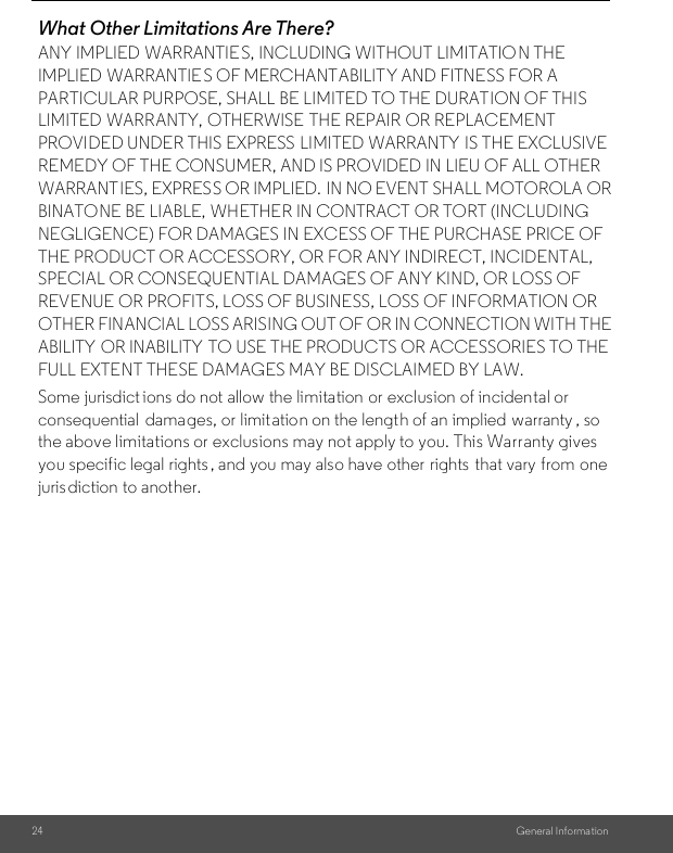 24 General Informa tionWhat Other Limitations Are There?ANY IMPLIED WARRANTIES, INCLUDING WITHOUT LIMITATIO N THE IMPLIED WARRANTIE S OF MERCHANTABILITY AND FITNESS FOR A PARTICULAR PURPOSE, SHALL BE LIMITED TO THE DURATION OF THIS LIMITED WARRANTY, OTHERWISE  THE REPAIR OR REPLACEMENT PROVIDED UNDER THIS EXPRESS LIMITED WARRANTY IS THE EXCLUSIVE REMEDY OF THE CONSUMER, AND IS PROVIDED IN LIEU OF ALL OTHER WARRANTIES, EXPRESS OR IMPLIED.  IN NO EVENT SHALL MOTOROLA OR BINATONE BE LIABLE, WHETHER IN CONTRACT OR TORT (INCLUDING NEGLIGENCE) FOR DAMAGES IN EXCESS OF THE PURCHASE PRICE OF THE PRODUCT OR ACCESSORY, OR FOR ANY INDIRECT, INCIDENTAL, SPECIAL OR CONSEQUENTIAL DAMAGES OF ANY KIND, OR LOSS OF REVENUE OR PROFITS, LOSS OF BUSINESS, LOSS OF INFORMATION OR OTHER FINANCIAL LOSS ARISING OUT OF OR IN CONNECTION WITH THE ABILITY OR INABILITY TO USE THE PRODUCTS OR ACCESSORIES TO THE FULL EXTENT THESE DAMAGES MAY BE DISCLAIMED BY LAW.Some jurisdict ions do not allow the limitation or exclusion of incidental or consequential  damages, or limit ation on the length of an implied  warranty , so the above limitations or exclusions may not apply to you. This Warranty gives you specific legal rights , and you may also have other  rights that vary from one jurisdiction to another.