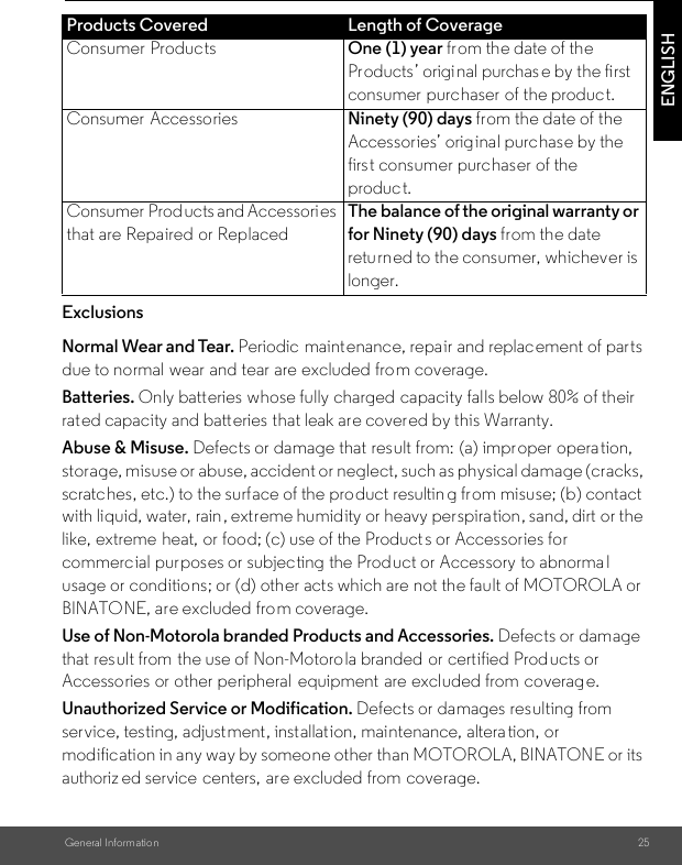 General Information 25ENGLISHExclusionsNormal Wear and Tear. Periodic  maintenance, repair and replacement of parts due to normal wear and tear are excluded from coverage. Batteries. Only batteries whose fully charged capacity falls below 80% of their rated capacity and batteries that leak are covered by this Warranty.Abuse &amp; Misuse. Defects or damage that result from:  (a) improper operation, storage, misuse or abuse, accident or neglect, such as physical damage (cracks, scratches, etc.) to the surface of the product resultin g from misuse; (b) contact with liquid, water, rain, extreme humidity or heavy perspiration, sand, dirt or the like, extreme heat, or food; (c) use of the Product s or Accessories for commercial purposes or subjecting the Product or Accessory to abnorma l usage or conditions; or (d) other acts which are not the fault of MOTOROLA or BINATONE, are excluded from coverage. Use of Non-Motorola branded Products and Accessories. Defects or damage that result from  the use of Non-Motoro la branded or certified Products or Accessories or other peripheral  equipment are excluded from  coverage. Unauthorized Service or Modification. Defects or damages resulting from  service, testing, adjustment, installation, maintenance, altera tion, or modification in any way by someone other than MOTOROLA, BINATONE or its authoriz ed service  centers, are excluded from coverage. Products Covered Length of CoverageConsumer Products One (1) year from the date of the Products’ origi nal purchas e by the first consumer purchaser of the product.Consumer Accessories Ninety (90) days from the date of the Accessories’ original purchase by the first consumer purchaser of the product.Consumer  Products and Accessori es that are Repaired or ReplacedThe balance of the original warranty or for Ninety (90) days from the date returned to the consumer, whichever is longer.