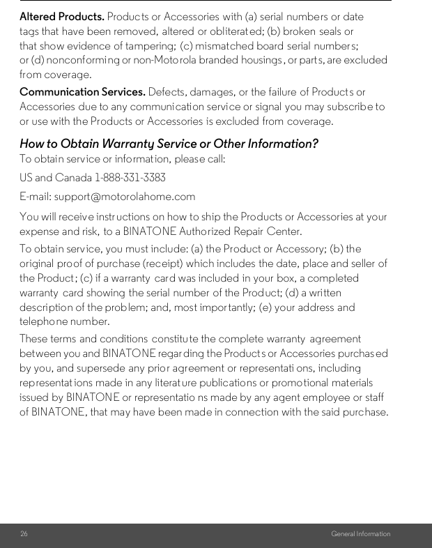 26 General Informa tionAltered Products. Products or Accessories with (a) serial numbers or date tags that have been removed,  altered or obliterated; (b) broken  seals or that show evidence of tampering; (c) mismatched board serial  number s; or (d) nonconforming or non-Moto rola branded  housings, or parts, are excluded from coverage. Communication Services. Defects, damages, or the failure of Products or Accessories due to any communication service or signal you may subscribe to or use with the Products or Accessories is excluded from coverage.How to Obtain Warranty Service or Other Information?To obtain service or informat ion, please call:You will receive instr uctions on how to ship the Products or Accessories at your expense and risk,  to a BINATONE Authorized Repair  Center.To obtain service, you must include: (a) the Product or Accessory; (b) the original proof of purchase (receipt) which includes the date, place and seller  of the Product ; (c) if a warranty  card was included in your box, a completed warranty  card showing the serial  number  of the Product; (d) a written description of the problem; and, most importantly; (e) your address and telephone number.These terms and conditions  constitute the complete warranty  agreement between you and BINATONE regar ding the Products or Accessories purchas ed by you, and supersede  any prio r agreement or representati ons, including representat ions made in any literature publications or promo tional materials issued by BINATONE or representatio ns made by any agent employee or staff of BINATONE, that may have been made in connection with the said purchase.US and Canada 1-888-331-3383E-mail: support@motorolahome.com