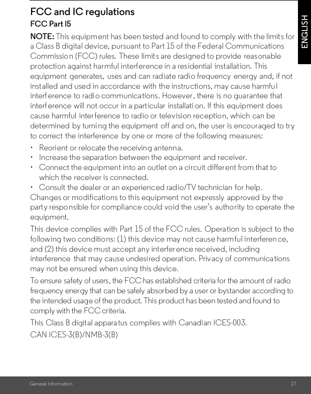 General Information 27ENGLISHFCC and IC regulationsFCC Part l5NOTE: This equipment has been tested and found to comply with the limit s for a Class B digital device, pursuant to Part 15 of the Federal Communications Commission (FCC) rules. These limit s are designed to provide reasonable protection against harmful interference in a residential  installation. This equipment  generates,  uses and can radiate radio frequency energy and, if not installed and used in accordance with the instructions, may cause harmful interf erence to radio communications. However, there is no guarantee that interf erence will not occur in a particular installati on. If this equipment does cause harmful  interference to radio or television reception, which can be determined by turni ng the equipment  off and on, the user is encouraged to try to correct  the interference  by one or more of the following measures:• Reorient or relocate the receiving antenna.• Increase the separation between the equipment  and receiver.• Connect the equipment into an outlet on a circuit different from that to which the receiver is connected.•  Consult the dealer or an experienced radio/TV technician for help.Changes or modifications to this equipment not expressly  approved by the party responsible for compliance could void the user’s  authority to operate the equipment.This device complies with Part 15 of the FCC rules. Operation is subject to the following two conditions: (1) this device may not cause harmful interferen ce, and (2) this device must accept any interfer ence received, including interference  that may cause undesired operat ion. Privacy of communica tions may not be ensured when using this device.To ensure safety of users, the FCC has established criteria for the amount of radio frequency energy that can be safely absorbed by a user or bystander according to the intended usage of the product. This product has been tested and found to comply with the FCC criteria. This Class B digital apparatus complies with Canadian ICES-003.CAN ICES-3(B)/NMB-3(B)