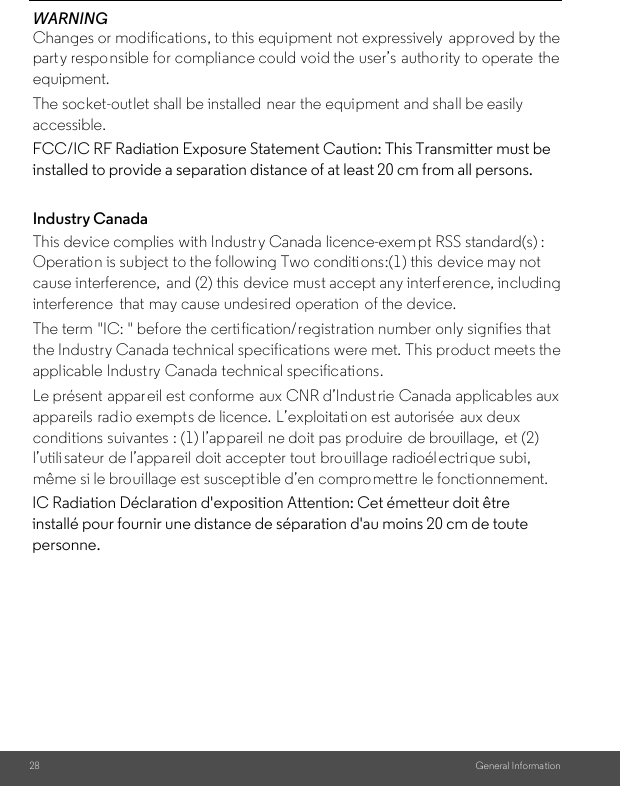 28 General Informa tionWARNINGChanges or modifications, to this equipment not expressively  approved by the party responsible for compliance could void the user’s  authority to operate the equipment.The socket-outlet shall be installed  near the equipment and shall be easily accessible.Industry CanadaThis device complies with Industry Canada licence-exempt RSS standard(s) : Operation is subject to the following Two conditions:(1) this device may not cause interference,  and (2) this device must accept any interf erence, including interference  that may cause undesired operation  of the device.The term &quot;IC: &quot; before the certi fication/registration number only signifies that the Industry Canada technical specifications were met. This product meets the applicable Industry Canada technical specifications.FCC/IC RF Radiation Exposure Statement Caution: This Transmitter must be installed to provide a separation distance of at least 20 cm from all persons.Le présent  appareil est conforme aux CNR d’Indust rie Canada applicables aux appareils radio exempts de licence. L’exploitati on est autorisée  aux deux conditions suivantes : (1) l’appareil ne doit pas produire de brouillage,  et (2) l’utili sateur de l’appareil doit accepter tout brouillage radioél ectrique subi, même si le brouillage est susceptible d’en compromettre le fonctionnement.IC Radiation Déclaration d&apos;exposition Attention: Cet émetteur doit être installé pour fournir une distance de séparation d&apos;au moins 20 cm de toute personne.