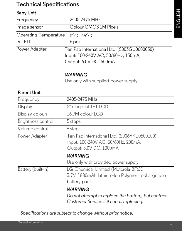 General Information 29ENGLISHParent Unit Frequency 2405-2475 MHzDisplay 5&quot; diagonal TFT LCDDisplay colours 16.7M colour LCDBright ness control 5 stepsVolume control 8 stepsPower Adapter Ten Pao Internationa l Ltd. (S006AKU0500100)Input: 100-240V AC, 50/60Hz, 200mA; Output: 5.0V DC, 1000mAWARNINGUse only with provided power supply.Battery (built-in) LG Chemical Limited (Motorola BF6X)3.7V, 1880mAh Lithium-Ion Polymer, rechargeable battery packWARNINGDo not attempt to replace the battery, but contact Customer Service if it needs replacing.Technical SpecificationsBaby Unit Frequency 2405-2475 MHzImage sensor Colour CMOS 1M PixelsIR LED 6 pcsPower AdapterWARNINGUse only with supplied power supply.Operating Temperature   Specifications are subject to change without prior notice.0oC - 45oCTen Pao Internationa l Ltd. (S003GU0600050)Input: 100-240V AC, 50/60Hz, 150mA; Output: 6.0V DC, 500mA