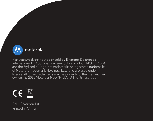 Manufactured, distri buted or sold by Binatone Electronics International LTD., official licensee for this product. MOTOROLA and the Stylized M Logo, are trademarks or registered trademarks of Motorola Trademark Holdings, LLC. and are used under license. All other trademarks are the property of their respective owners.  © 2016 Motorola  Mobility LLC. All rights  reserved.EN_US Version 1.0Printed in China