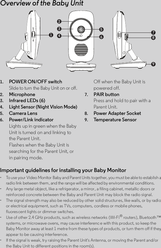 Overview of the Baby Unit1. POWER ON/OFF switchSlide to turn the Baby Unit on or off.2. Microphone3. Infrared LEDs (6)4.Light Sensor (Night Vision Mode)5. Camera Lens6. Power/Link indicatorLights up in green when the Baby Unit is turned on and linking to the Parent Unit.Flashes when the Baby Unit is searching for the Parent Unit, or in pairing mode.Off when the Baby Unit is powered off.7. PAIR buttonPress and hold to pair with a Parent Unit.8. Power Adapter Socket9. Temp era tu re S e nso r123456789Important guidelines for installing your Baby Monitor•  To use your Video Monitor Baby and Parent Units together, you must be able to establish a radio link between them, and the range will be affected by environmental conditions.• Any large metal object, like a refrigerator, a mirror , a filing cabinet, metallic doors orreinforced concrete between the Baby and Parent Unit may block the radio signal.• The signal strength may also be reduced by other solid structur es, like walls, or by radioor electrical equipment, such as TVs, computers, cordless or mobile phones, fluorescent lights or dimmer switches.• Use of other 2.4 GHz products, such as wireless networks  (Wi-Fi® routers), Bluetooth™systems, or microwave ovens, may cause interferenc e with this product, so keep the Baby Monitor away at least 1 metre from these types of products, or turn them off if they appear to be causing interference.• If the signal is weak, try raising the Parent Unit&apos;s Antenna, or moving the Parent and/orthe Baby Unit to different positions in the room(s).