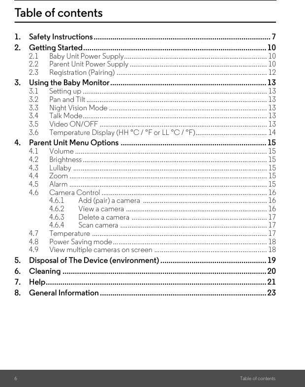 6Table of contentsTable of contents1. Safety Instructions.....................................................................................72. Getting Started........................................................................................ 102.1 Baby Unit Power Supply............................................................................ 102.2 Parent Unit Power Supply ......................................................................... 102.3 Registration (Pairing) ................................................................................ 123. Using the Baby Monitor........................................................................... 133.1 Setting up .................................................................................................. 133.2 Pan and Tilt ................................................................................................ 133.3 Night Vision Mode .................................................................................... 133.4 Talk Mode.................................................................................................. 133.5 Video ON/OFF ......................................................................................... 133.6 Temperature Display (HH °C / °F or LL °C / °F)...................................... 144. Parent Unit Menu Options ...................................................................... 154.1 Volume ...................................................................................................... 154.2 Brightness .................................................................................................. 154.3 Lullaby ....................................................................................................... 154.4 Zoom ......................................................................................................... 154.5 Alarm ......................................................................................................... 154.6 Camera Control ........................................................................................ 164.6.1 Add (pair) a camera  .................................................................. 164.6.2 View a camera ........................................................................... 164.6.3 Delete a camera ........................................................................ 174.6.4 Scan camera .............................................................................. 174.7 Temperature ............................................................................................. 174.8 Power Saving mode.................................................................................. 184.9 View multiple cameras on screen ............................................................ 185. Disposal of The Device (environment) ...................................................196. Cleaning .................................................................................................. 207. Help.......................................................................................................... 218. General Information ................................................................................ 23