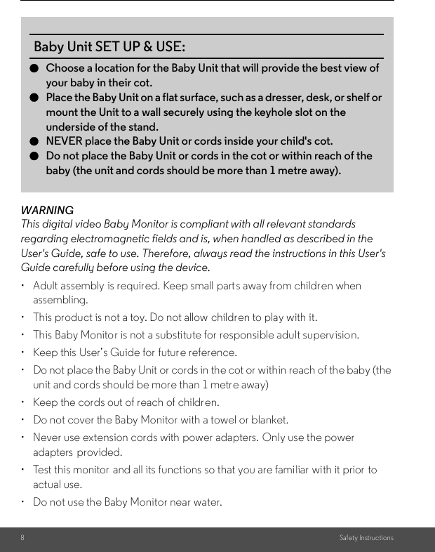 8Safety InstructionsWARNINGThis digital video Baby Monitor is compliant with all relevant standards regarding electromagnetic fields and is, when handled as described in the User&apos;s Guide, safe to use. Therefore, always read the instructions in this User&apos;s Guide carefully before using the device.•  Adult assembly is required. Keep small parts away from childr en when assembling.• This product is not a toy. Do not allow children to play with it.• This Baby Monitor is not a substitute for responsible adult supervision.•  Keep this User’s Guide for future reference.• Do not place the Baby Unit or cords in the cot or within reach of the baby (the unit and cords should be more than 1 metre away)•  Keep the cords out of reach of children.•  Do not cover the Baby Monitor with a towel or blanket.•  Never use extension cords with power adapters.  Only use the power adapters  provided.•  Test this monitor  and all its functions so that you are familiar with it prior  to actual use.•  Do not use the Baby Monitor near water.Baby Unit SET UP &amp; USE:●Choose a location for the Baby Unit that will provide the best view ofyour baby in their cot.●Place the Baby Unit on a flat surface, such as a dresser, desk, or shelf ormount the Unit to a wall securely using the keyhole slot on the underside of the stand.●NEVER place the Baby Unit or cords inside your child&apos;s cot.●Do not place the Baby Unit or cords in the cot or within reach of the baby (the unit and cords should be more than 1 metre away). 