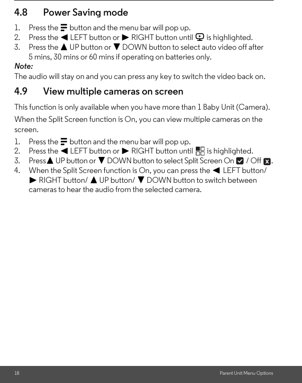 18 Parent Unit Menu Options4.8 Power Saving mode1. Press the M button and the menu bar will pop up.2. Press the &lt; LEFT button or &gt; RIGHT button until V is highlighted.3. Press the + UP button or - DOWN button to select auto video off after 5 mins, 30 mins or 60 mins if operating on batteries only.Note:The audio will stay on and you can press any key to switch the video back on. 4.9 View multiple cameras on screenThis function is only available when you have more than 1 Baby Unit (Camera).When the Split Screen function is On, you can view multiple cameras on the screen.1. Press the M button and the menu bar will pop up.2. Press the &lt; LEFT button or &gt; RIGHT button until   is highlighted.3. Press+ UP button or - DOWN button to select Split Screen On   / Off  .4. When the Split Screen function is On, you can press the &lt; LEFT button/&gt; RIGHT button/ + UP button/ - DOWN button to switch between cameras to hear the audio from the selected camera.