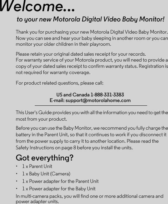 Welcome...to your new Motorola Digital Video Baby Monitor!Thank you for purchasing your new Motorola Digital Video Baby Monitor. Now you can see and hear your baby sleeping in another room or you can monitor your older children in their playroom. Please retain your original dated sales receipt for your records. For warranty service of your Motorola product, you will need to provide a copy of your dated sales receipt to confirm warranty status. Registration is not required for warranty coverage. For product related questions, please call:This User&apos;s Guide provides you with all the information you need to get the most from your product.Before you can use the Baby Monitor, we recommend you fully charge the battery in the Parent Unit, so that it continues to work if you disconnect it from the power supply to carry it to another location. Please read the Safety Instructions on page 8 before you install the units.Got everything?•  1 x Parent Unit•  1 x Baby Unit (Camera)•  1 x Power adapter for the Parent Unit•  1 x Power adapter for the Baby UnitIn multi-camera packs, you will find one or more additional camera and power adapter units.US and Canada 1-888-331-3383E-mail: support@motorolahome.com