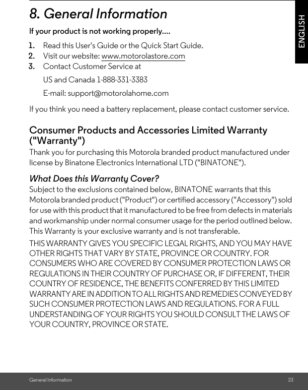 General Information 23ENGLISH8. General Informationlf your product is not working properly....If you think you need a battery replacement, please contact customer service.Consumer Products and Accessories Limited Warranty (&quot;Warranty&quot;)Thank you for purchasing this Motorola branded product manufactured under license by Binatone Electronics International LTD (&quot;BINATONE&quot;).What Does this Warranty Cover?Subject to the exclusions contained below, BINATONE warrants that this Motorola branded product (&quot;Product&quot;) or certified accessory (&quot;Accessory&quot;) sold for use with this product that it manufactured to be free from defects in materials and workmanship under normal consumer usage for the period outlined below. This Warranty is your exclusive warranty and is not transferable.THIS WARRANTY GIVES YOU SPECIFIC LEGAL RIGHTS, AND YOU MAY HAVE OTHER RIGHTS THAT VARY BY STATE, PROVINCE OR COUNTRY. FOR CONSUMERS WHO ARE COVERED BY CONSUMER PROTECTION LAWS OR REGULATIONS IN THEIR COUNTRY OF PURCHASE OR, IF DIFFERENT, THEIR COUNTRY OF RESIDENCE, THE BENEFITS CONFERRED BY THIS LIMITED WARRANTY ARE IN ADDITION TO ALL RIGHTS AND REMEDIES CONVEYED BY SUCH CONSUMER PROTECTION LAWS AND REGULATIONS. FOR A FULL UNDERSTANDING OF YOUR RIGHTS YOU SHOULD CONSULT THE LAWS OF YOUR COUNTRY, PROVINCE OR STATE.1. Read this User&apos;s Guide or the Quick Start Guide.2. Visit our website: www.motorolastore.com3. Contact Customer Service atUS and Canada 1-888-331-3383E-mail: support@motorolahome.com