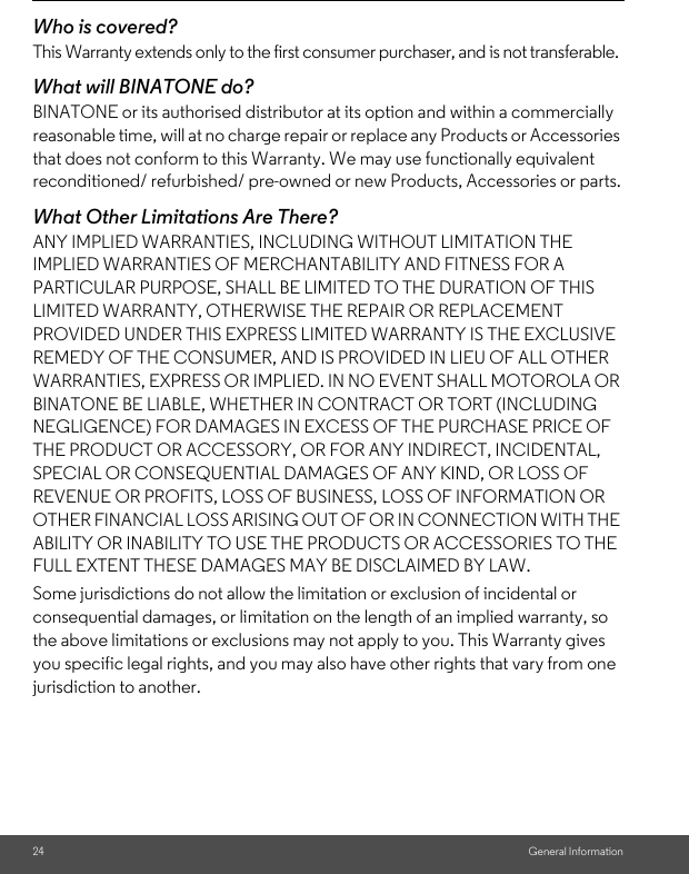 24 General InformationWho is covered?This Warranty extends only to the first consumer purchaser, and is not transferable.What will BINATONE do?BINATONE or its authorised distributor at its option and within a commercially reasonable time, will at no charge repair or replace any Products or Accessories that does not conform to this Warranty. We may use functionally equivalent reconditioned/ refurbished/ pre-owned or new Products, Accessories or parts.What Other Limitations Are There?ANY IMPLIED WARRANTIES, INCLUDING WITHOUT LIMITATION THE IMPLIED WARRANTIES OF MERCHANTABILITY AND FITNESS FOR A PARTICULAR PURPOSE, SHALL BE LIMITED TO THE DURATION OF THIS LIMITED WARRANTY, OTHERWISE THE REPAIR OR REPLACEMENT PROVIDED UNDER THIS EXPRESS LIMITED WARRANTY IS THE EXCLUSIVE REMEDY OF THE CONSUMER, AND IS PROVIDED IN LIEU OF ALL OTHER WARRANTIES, EXPRESS OR IMPLIED. IN NO EVENT SHALL MOTOROLA OR BINATONE BE LIABLE, WHETHER IN CONTRACT OR TORT (INCLUDING NEGLIGENCE) FOR DAMAGES IN EXCESS OF THE PURCHASE PRICE OF THE PRODUCT OR ACCESSORY, OR FOR ANY INDIRECT, INCIDENTAL, SPECIAL OR CONSEQUENTIAL DAMAGES OF ANY KIND, OR LOSS OF REVENUE OR PROFITS, LOSS OF BUSINESS, LOSS OF INFORMATION OR OTHER FINANCIAL LOSS ARISING OUT OF OR IN CONNECTION WITH THE ABILITY OR INABILITY TO USE THE PRODUCTS OR ACCESSORIES TO THE FULL EXTENT THESE DAMAGES MAY BE DISCLAIMED BY LAW.Some jurisdictions do not allow the limitation or exclusion of incidental or consequential damages, or limitation on the length of an implied warranty, so the above limitations or exclusions may not apply to you. This Warranty gives you specific legal rights, and you may also have other rights that vary from one jurisdiction to another.