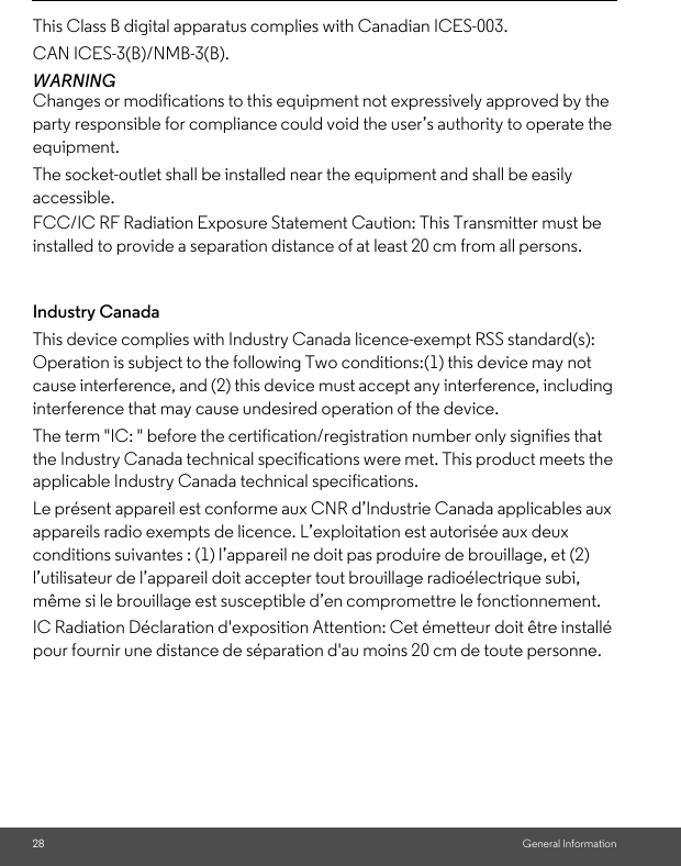 28 General InformationThis Class B digital apparatus complies with Canadian ICES-003. CAN ICES-3(B)/NMB-3(B).WARNING Changes or modifications to this equipment not expressively approved by the party responsible for compliance could void the user’s authority to operate the equipment. Industry CanadaThis device complies with Industry Canada licence-exempt RSS standard(s): Operation is subject to the following Two conditions:(1) this device may not cause interference, and (2) this device must accept any interference, including interference that may cause undesired operation of the device. The term &quot;IC: &quot; before the certification/registration number only signifies that the Industry Canada technical specifications were met. This product meets the applicable Industry Canada technical specifications. Le présent appareil est conforme aux CNR d’Industrie Canada applicables aux appareils radio exempts de licence. L’exploitation est autorisée aux deux conditions suivantes : (1) l’appareil ne doit pas produire de brouillage, et (2) l’utilisateur de l’appareil doit accepter tout brouillage radioélectrique subi, même si le brouillage est susceptible d’en compromettre le fonctionnement.The socket-outlet shall be installed near the equipment and shall be easily accessible.FCC/IC RF Radiation Exposure Statement Caution: This Transmitter must be installed to provide a separation distance of at least 20 cm from all persons.IC Radiation Déclaration d&apos;exposition Attention: Cet émetteur doit être installé pour fournir une distance de séparation d&apos;au moins 20 cm de toute personne.