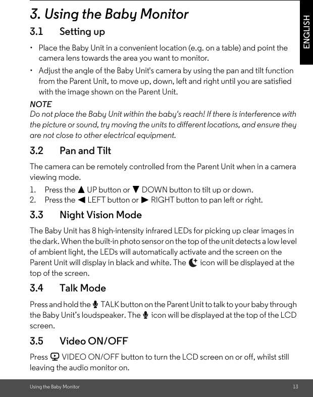 Using the Baby Monitor 13ENGLISH3. Using the Baby Monitor3.1 Setting up•  Place the Baby Unit in a convenient location (e.g. on a table) and point the camera lens towards the area you want to monitor.•  Adjust the angle of the Baby Unit&apos;s camera by using the pan and tilt function from the Parent Unit, to move up, down, left and right until you are satisfied with the image shown on the Parent Unit.NOTEDo not place the Baby Unit within the baby&apos;s reach! If there is interference with the picture or sound, try moving the units to different locations, and ensure they are not close to other electrical equipment.3.2 Pan and TiltThe camera can be remotely controlled from the Parent Unit when in a camera viewing mode.1. Press the + UP button or - DOWN button to tilt up or down.2. Press the &lt; LEFT button or &gt; RIGHT button to pan left or right.3.3 Night Vision ModeThe Baby Unit has 8 high-intensity infrared LEDs for picking up clear images in the dark. When the built-in photo sensor on the top of the unit detects a low level of ambient light, the LEDs will automatically activate and the screen on the Parent Unit will display in black and white. The   icon will be displayed at the top of the screen.3.4 Talk ModePress and hold the T TALK button on the Parent Unit to talk to your baby through the Baby Unit’s loudspeaker. The T icon will be displayed at the top of the LCD screen.3.5 Video ON/OFFPress V VIDEO ON/OFF button to turn the LCD screen on or off, whilst still leaving the audio monitor on.