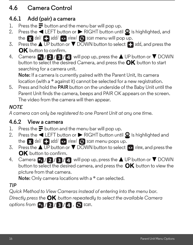 16 Parent Unit Menu Options4.6 Camera Control4.6.1 Add (pair) a camera1. Press the M button and the menu bar will pop up.2. Press the &lt; LEFT button or &gt; RIGHT button until   is highlighted, and the  del/   add/   view/   scan menu will pop up.3. Press the + UP button or - DOWN button to select  add, and press the O button to confirm.4. Camera   will pop up, press the + UP button or - DOWN button to select the desired Camera, and press the O button to start searching for a camera unit. Note: If a camera is currently paired with the Parent Unit, its camera location (with a * against it) cannot be selected for a new registration.5. Press and hold the PAIR button on the underside of the Baby Unit until the Parent Unit finds the camera, beeps and PAIR OK appears on the screen. The video from the camera will then appear.NOTEA camera can only be registered to one Parent Unit at any one time.4.6.2 View a camera1. Press the M button and the menu bar will pop up.2. Press the &lt; LEFT button or &gt; RIGHT button until   is highlighted and the  del/   add/   view/   scan menu pops up.3. Press the + UP button or - DOWN button to select  view, and press the O button to confirm.4. Camera   will pop up, press the + UP button or - DOWN button to select the desired camera, and press the  O button to view the picture from that camera.Note: Only camera locations with a * can selected.TIPQuick Method to View Cameras instead of entering into the menu bar.Directly press the O button repeatedly to select the available Camera options from ,  scan./      /      //      /      //      /      /