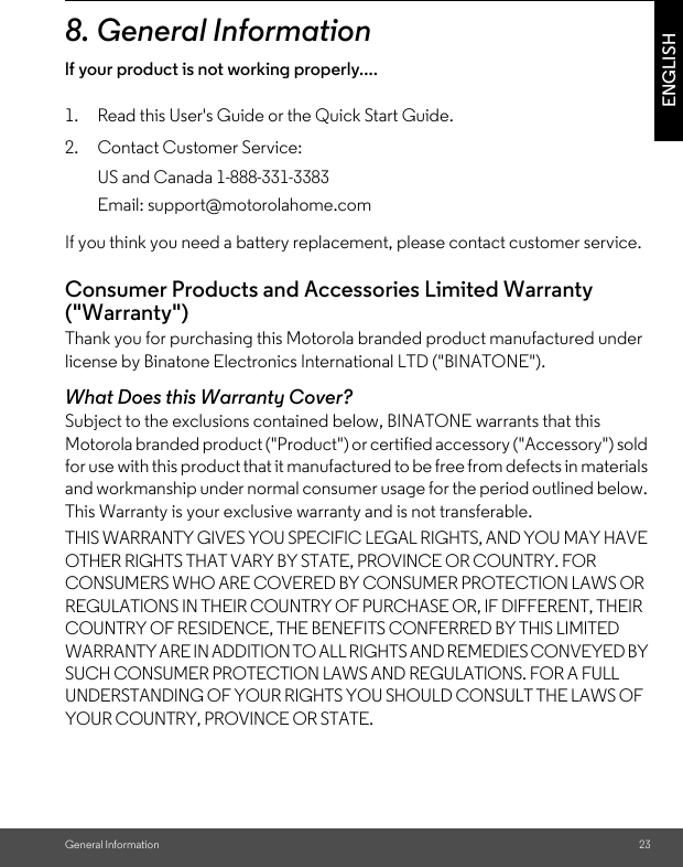 General Information 23ENGLISH8. General Informationlf your product is not working properly....1. Read this User&apos;s Guide or the Quick Start Guide.2. Contact Customer Service:If you think you need a battery replacement, please contact customer service.Consumer Products and Accessories Limited Warranty (&quot;Warranty&quot;)Thank you for purchasing this Motorola branded product manufactured under license by Binatone Electronics International LTD (&quot;BINATONE&quot;).What Does this Warranty Cover?Subject to the exclusions contained below, BINATONE warrants that this Motorola branded product (&quot;Product&quot;) or certified accessory (&quot;Accessory&quot;) sold for use with this product that it manufactured to be free from defects in materials and workmanship under normal consumer usage for the period outlined below. This Warranty is your exclusive warranty and is not transferable.THIS WARRANTY GIVES YOU SPECIFIC LEGAL RIGHTS, AND YOU MAY HAVE OTHER RIGHTS THAT VARY BY STATE, PROVINCE OR COUNTRY. FOR CONSUMERS WHO ARE COVERED BY CONSUMER PROTECTION LAWS OR REGULATIONS IN THEIR COUNTRY OF PURCHASE OR, IF DIFFERENT, THEIR COUNTRY OF RESIDENCE, THE BENEFITS CONFERRED BY THIS LIMITED WARRANTY ARE IN ADDITION TO ALL RIGHTS AND REMEDIES CONVEYED BY SUCH CONSUMER PROTECTION LAWS AND REGULATIONS. FOR A FULL UNDERSTANDING OF YOUR RIGHTS YOU SHOULD CONSULT THE LAWS OF YOUR COUNTRY, PROVINCE OR STATE.US and Canada 1-888-331-3383Email: support@motorolahome.com