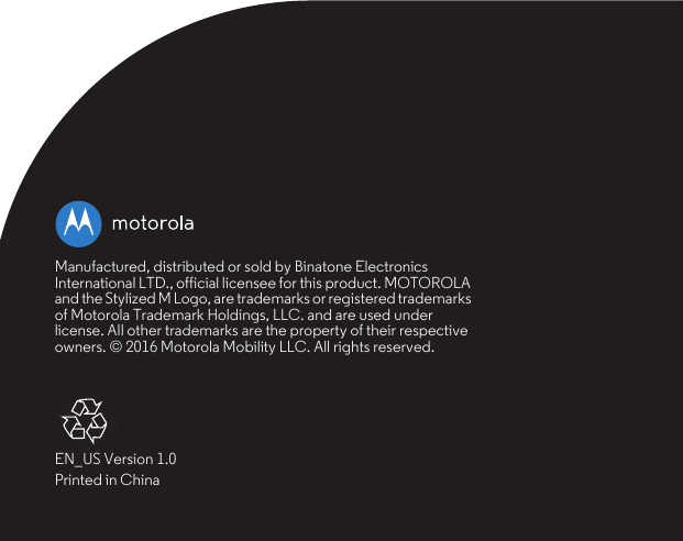 Manufactured, distributed or sold by Binatone Electronics International LTD., official licensee for this product. MOTOROLA and the Stylized M Logo, are trademarks or registered trademarks of Motorola Trademark Holdings, LLC. and are used under license. All other trademarks are the property of their respective owners. © 2016 Motorola Mobility LLC. All rights reserved.EN_US Version 1.0Printed in China