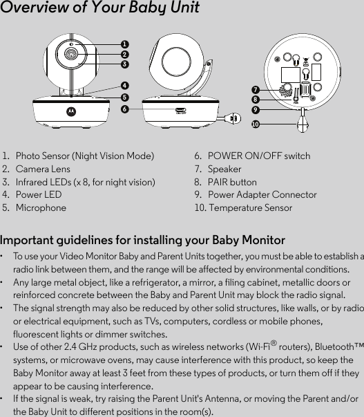 Important guidelines for installing your Baby Monitor•  To use your Video Monitor Baby and Parent Units together, you must be able to establish a radio link between them, and the range will be affected by environmental conditions.•  Any large metal object, like a refrigerator, a mirror, a filing cabinet, metallic doors or reinforced concrete between the Baby and Parent Unit may block the radio signal.•  The signal strength may also be reduced by other solid structures, like walls, or by radio or electrical equipment, such as TVs, computers, cordless or mobile phones, fluorescent lights or dimmer switches.•  Use of other 2.4 GHz products, such as wireless networks (Wi-Fi® routers), Bluetooth™ systems, or microwave ovens, may cause interference with this product, so keep the Baby Monitor away at least 3 feet from these types of products, or turn them off if they appear to be causing interference.•  If the signal is weak, try raising the Parent Unit&apos;s Antenna, or moving the Parent and/or the Baby Unit to different positions in the room(s).1.   Photo Sensor (Night Vision Mode) 6.   POWER ON/OFF switch2.   Camera Lens 7.   Speaker3.   Infrared LEDs (x 8, for night vision) 8.   PAIR button4.   Power LED 9.   Power Adapter Connector5.   Microphone  10. Temperature SensorOverview of Your Baby UnitON / OFFPAIR13245678109