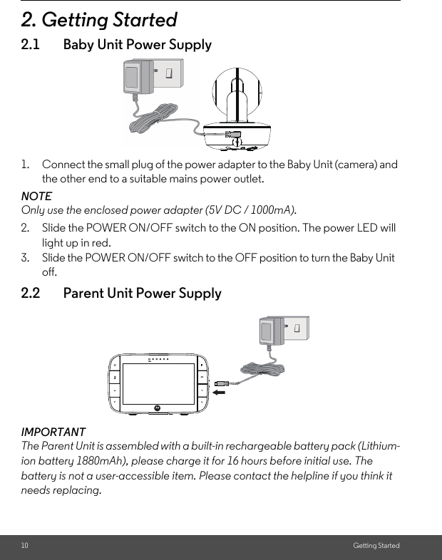 10 Getting Started2. Getting Started2.1 Baby Unit Power Supply1. Connect the small plug of the power adapter to the Baby Unit (camera) and the other end to a suitable mains power outlet.NOTEOnly use the enclosed power adapter (5V DC / 1000mA).2. Slide the POWER ON/OFF switch to the ON position. The power LED will light up in red.3. Slide the POWER ON/OFF switch to the OFF position to turn the Baby Unit off.2.2 Parent Unit Power SupplyIMPORTANTThe Parent Unit is assembled with a built-in rechargeable battery pack (Lithium-ion battery 1880mAh), please charge it for 16 hours before initial use. The battery is not a user-accessible item. Please contact the helpline if you think it needs replacing.