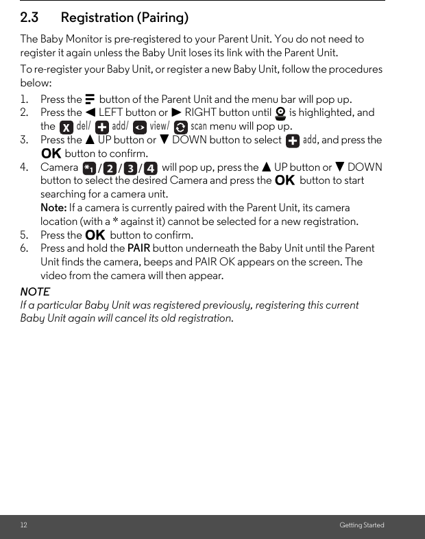 12 Getting Started2.3 Registration (Pairing)The Baby Monitor is pre-registered to your Parent Unit. You do not need to register it again unless the Baby Unit loses its link with the Parent Unit.To re-register your Baby Unit, or register a new Baby Unit, follow the procedures below:1. Press the M button of the Parent Unit and the menu bar will pop up.2. Press the &lt; LEFT button or &gt; RIGHT button until   is highlighted, and the  del/   add/   view/   scan menu will pop up.3. Press the + UP button or - DOWN button to select   add, and press the O button to confirm.4. Camera  will pop up, press the + UP button or - DOWN button to select the desired Camera and press the O button to start searching for a camera unit. Note: If a camera is currently paired with the Parent Unit, its camera location (with a * against it) cannot be selected for a new registration.5. Press the O button to confirm.6. Press and hold the PAIR button underneath the Baby Unit until the Parent Unit finds the camera, beeps and PAIR OK appears on the screen. The video from the camera will then appear.NOTEIf a particular Baby Unit was registered previously, registering this current Baby Unit again will cancel its old registration./      /      /