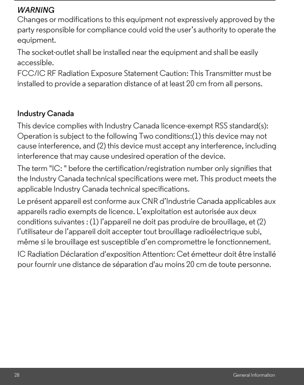 28 General InformationWARNING Changes or modifications to this equipment not expressively approved by the party responsible for compliance could void the user’s authority to operate the equipment. Industry CanadaThis device complies with Industry Canada licence-exempt RSS standard(s): Operation is subject to the following Two conditions:(1) this device may not cause interference, and (2) this device must accept any interference, including interference that may cause undesired operation of the device. The term &quot;IC: &quot; before the certification/registration number only signifies that the Industry Canada technical specifications were met. This product meets the applicable Industry Canada technical specifications. Le présent appareil est conforme aux CNR d’Industrie Canada applicables aux appareils radio exempts de licence. L’exploitation est autorisée aux deux conditions suivantes : (1) l’appareil ne doit pas produire de brouillage, et (2) l’utilisateur de l’appareil doit accepter tout brouillage radioélectrique subi, même si le brouillage est susceptible d’en compromettre le fonctionnement.The socket-outlet shall be installed near the equipment and shall be easily accessible.FCC/IC RF Radiation Exposure Statement Caution: This Transmitter must be installed to provide a separation distance of at least 20 cm from all persons.IC Radiation Déclaration d&apos;exposition Attention: Cet émetteur doit être installé pour fournir une distance de séparation d&apos;au moins 20 cm de toute personne.