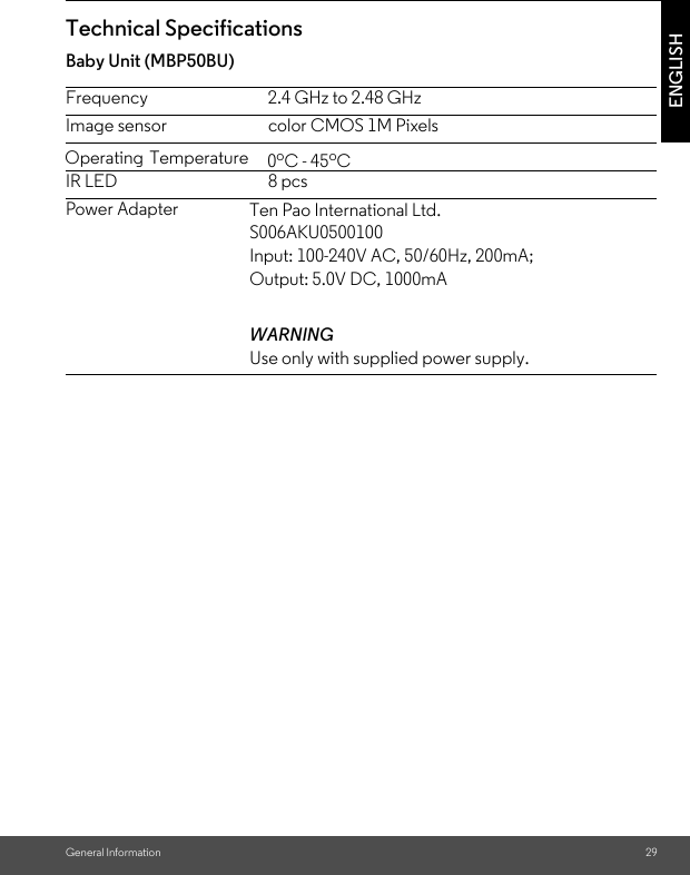 General Information 29ENGLISHTechnical Specifications Baby Unit (MBP50BU)Frequency 2.4 GHz to 2.48 GHzImage sensor color CMOS 1M PixelsIR LED 8 pcsPower Adapter Ten Pao International Ltd. S006AKU0500100Input: 100-240V AC, 50/60Hz, 200mA; Output: 5.0V DC, 1000mAWARNINGUse only with supplied power supply.Operating Temperature   0oC - 45oC