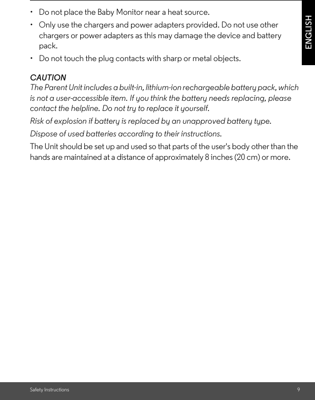 Safety Instructions 9ENGLISH•  Do not place the Baby Monitor near a heat source.•  Only use the chargers and power adapters provided. Do not use other chargers or power adapters as this may damage the device and battery pack.•  Do not touch the plug contacts with sharp or metal objects.CAUTIONThe Parent Unit includes a built-in, lithium-ion rechargeable battery pack, which is not a user-accessible item. If you think the battery needs replacing, please contact the helpline. Do not try to replace it yourself.Risk of explosion if battery is replaced by an unapproved battery type.Dispose of used batteries according to their instructions.The Unit should be set up and used so that parts of the user&apos;s body other than the hands are maintained at a distance of approximately 8 inches (20 cm) or more.