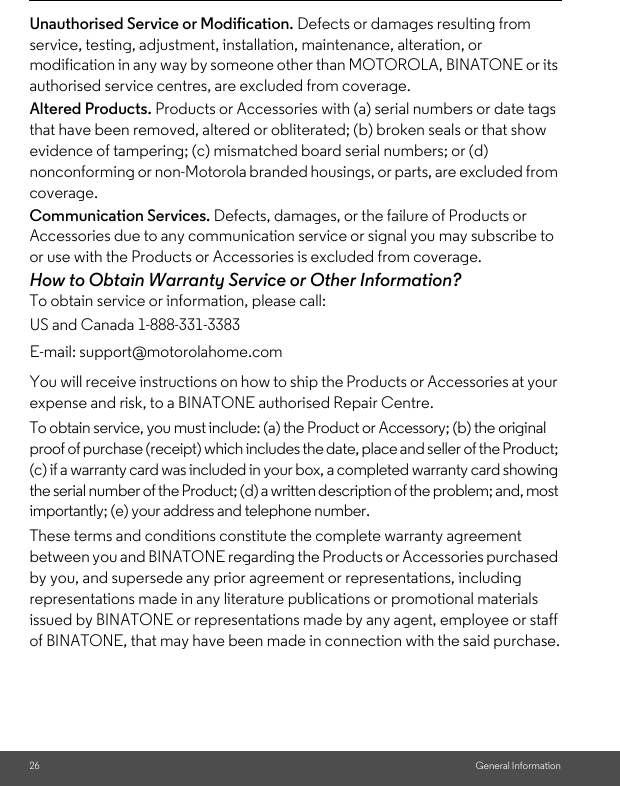 26 General InformationUnauthorised Service or Modification. Defects or damages resulting from service, testing, adjustment, installation, maintenance, alteration, or modification in any way by someone other than MOTOROLA, BINATONE or its authorised service centres, are excluded from coverage. Altered Products. Products or Accessories with (a) serial numbers or date tags that have been removed, altered or obliterated; (b) broken seals or that show evidence of tampering; (c) mismatched board serial numbers; or (d) nonconforming or non-Motorola branded housings, or parts, are excluded from coverage. Communication Services. Defects, damages, or the failure of Products or Accessories due to any communication service or signal you may subscribe to or use with the Products or Accessories is excluded from coverage.How to Obtain Warranty Service or Other Information?To obtain service or information, please call:You will receive instructions on how to ship the Products or Accessories at your expense and risk, to a BINATONE authorised Repair Centre.To obtain service, you must include: (a) the Product or Accessory; (b) the original proof of purchase (receipt) which includes the date, place and seller of the Product; (c) if a warranty card was included in your box, a completed warranty card showing the serial number of the Product; (d) a written description of the problem; and, most importantly; (e) your address and telephone number.These terms and conditions constitute the complete warranty agreement between you and BINATONE regarding the Products or Accessories purchased by you, and supersede any prior agreement or representations, including representations made in any literature publications or promotional materials issued by BINATONE or representations made by any agent, employee or staff of BINATONE, that may have been made in connection with the said purchase.US and Canada 1-888-331-3383E-mail: support@motorolahome.com