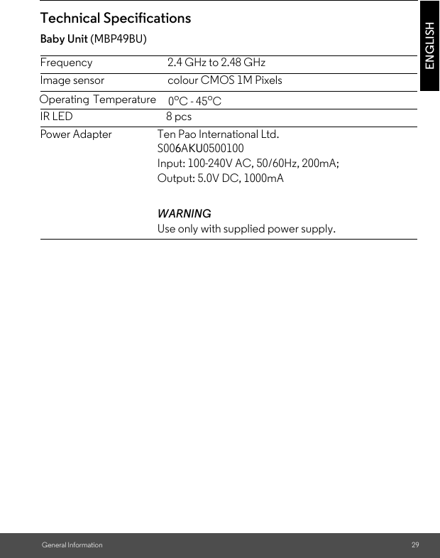 Technical Specifications Baby Unit (MBP49BU)Frequency 2.4 GHz to 2.48 GHzImage sensor colour CMOS 1M PixelsIR LED 8 pcsPower Adapter Ten Pao International Ltd. S006AKU0500100Input: 100-240V AC, 50/60Hz, 200mA; Output: 5.0V DC, 1000mAWARNINGUse only with supplied power supply.ENGLISHGeneral Information 29Operating Temperature   0oC - 45oC