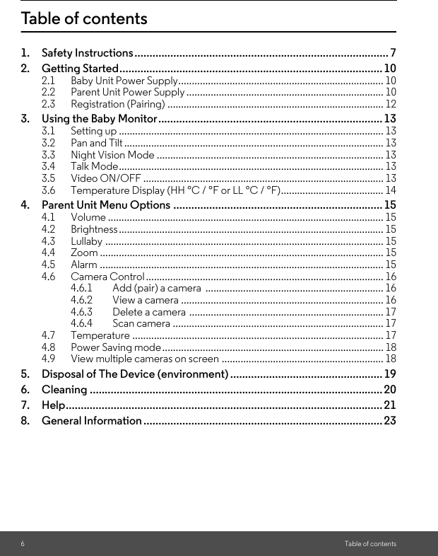 6Table of contentsTable of contents1. Safety Instructions..................................................................................... 72. Getting Started........................................................................................102.1 Baby Unit Power Supply............................................................................ 102.2 Parent Unit Power Supply ......................................................................... 102.3 Registration (Pairing) ................................................................................ 123. Using the Baby Monitor...........................................................................133.1 Setting up .................................................................................................. 133.2 Pan and Tilt................................................................................................ 133.3 Night Vision Mode .................................................................................... 133.4 Talk Mode.................................................................................................. 133.5 Video ON/OFF ......................................................................................... 133.6 Temperature Display (HH °C / °F or LL °C / °F)...................................... 144. Parent Unit Menu Options ...................................................................... 154.1 Volume ...................................................................................................... 154.2 Brightness.................................................................................................. 154.3 Lullaby ....................................................................................................... 154.4 Zoom ......................................................................................................... 154.5 Alarm ......................................................................................................... 154.6 Camera Control ........................................................................................ 164.6.1 Add (pair) a camera  .................................................................. 164.6.2 View a camera ........................................................................... 164.6.3 Delete a camera ........................................................................ 174.6.4 Scan camera .............................................................................. 174.7 Temperature ............................................................................................. 174.8 Power Saving mode.................................................................................. 184.9 View multiple cameras on screen ............................................................ 185. Disposal of The Device (environment) ...................................................196. Cleaning .................................................................................................. 207. Help.......................................................................................................... 218. General Information ................................................................................23