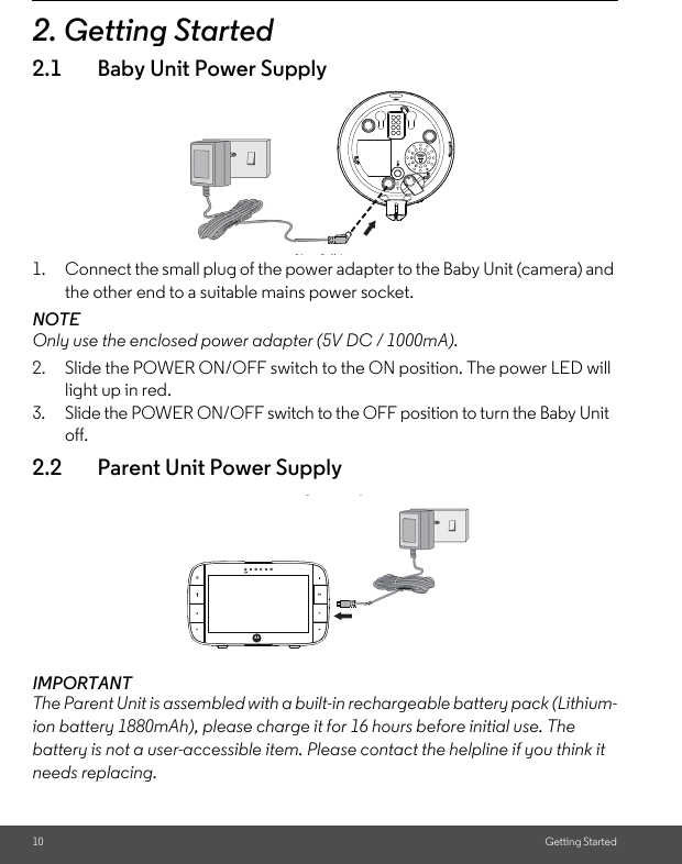 10 Getting Started2. Getting Started2.1 Baby Unit Power Supply1. Connect the small plug of the power adapter to the Baby Unit (camera) and the other end to a suitable mains power socket.NOTEOnly use the enclosed power adapter (5V DC / 1000mA).2. Slide the POWER ON/OFF switch to the ON position. The power LED will light up in red.3. Slide the POWER ON/OFF switch to the OFF position to turn the Baby Unit off.2.2 Parent Unit Power SupplyIMPORTANTThe Parent Unit is assembled with a built-in rechargeable battery pack (Lithium-ion battery 1880mAh), please charge it for 16 hours before initial use. The battery is not a user-accessible item. Please contact the helpline if you think it needs replacing.