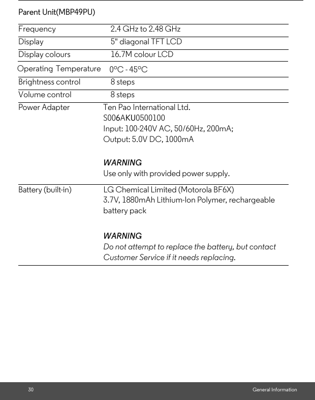 30 General InformationParent Unit(MBP49PU) Frequency 2.4 GHz to 2.48 GHzDisplay 5&quot; diagonal TFT LCDDisplay colours 16.7M colour LCDBrightness control 8 stepsVolume control 8 stepsPower Adapter Ten Pao International Ltd. S006AKU0500100Input: 100-240V AC, 50/60Hz, 200mA; Output: 5.0V DC, 1000mAWARNINGUse only with provided power supply.Battery (built-in) LG Chemical Limited (Motorola BF6X)3.7V, 1880mAh Lithium-Ion Polymer, rechargeable battery packWARNINGDo not attempt to replace the battery, but contact Customer Service if it needs replacing.Operating Temperature   0oC - 45oC