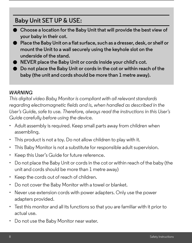 8Safety InstructionsWARNINGThis digital video Baby Monitor is compliant with all relevant standards regarding electromagnetic fields and is, when handled as described in the User&apos;s Guide, safe to use. Therefore, always read the instructions in this User&apos;s Guide carefully before using the device.•  Adult assembly is required. Keep small parts away from children when assembling.• This product is not a toy. Do not allow children to play with it.• This Baby Monitor is not a substitute for responsible adult supervision.•  Keep this User’s Guide for future reference.• Do not place the Baby Unit or cords in the cot or within reach of the baby (the unit and cords should be more than 1 metre away)•  Keep the cords out of reach of children.•  Do not cover the Baby Monitor with a towel or blanket.•  Never use extension cords with power adapters. Only use the power adapters provided.•  Test this monitor and all its functions so that you are familiar with it prior to actual use.•  Do not use the Baby Monitor near water.Baby Unit SET UP &amp; USE:●Choose a location for the Baby Unit that will provide the best view ofyour baby in their cot.●Place the Baby Unit on a flat surface, such as a dresser, desk, or shelf ormount the Unit to a wall securely using the keyhole slot on the underside of the stand.●NEVER place the Baby Unit or cords inside your child&apos;s cot.●Do not place the Baby Unit or cords in the cot or within reach of the baby (the unit and cords should be more than 1 metre away). 