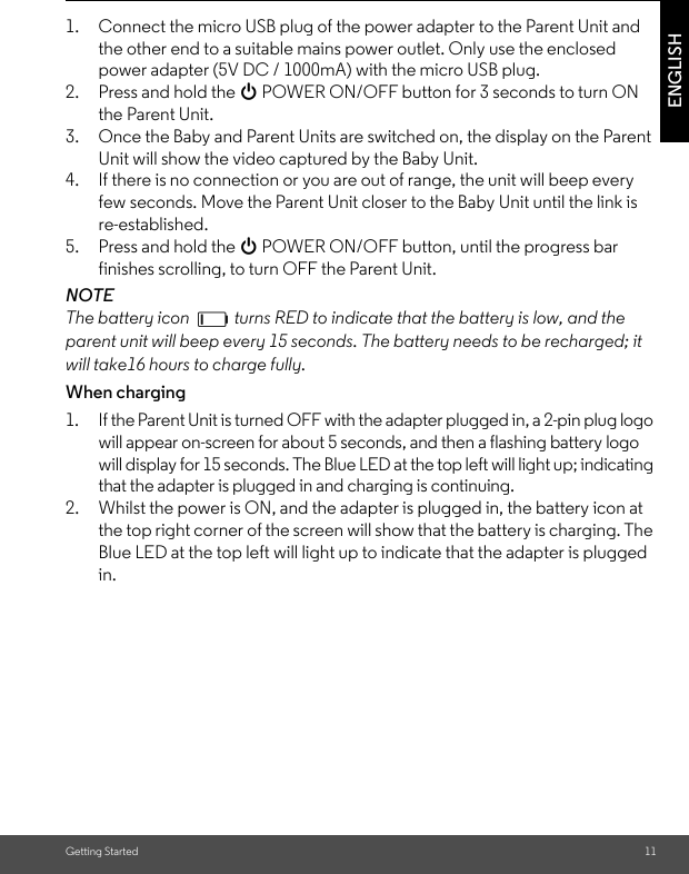 Getting Started 11ENGLISH1. Connect the micro USB plug of the power adapter to the Parent Unit and the other end to a suitable mains power outlet. Only use the enclosed power adapter (5V DC / 1000mA) with the micro USB plug.2. Press and hold the 0 POWER ON/OFF button for 3 seconds to turn ON the Parent Unit.3. Once the Baby and Parent Units are switched on, the display on the Parent Unit will show the video captured by the Baby Unit.4. If there is no connection or you are out of range, the unit will beep every few seconds. Move the Parent Unit closer to the Baby Unit until the link isre-established.5. Press and hold the 0 POWER ON/OFF button, until the progress bar finishes scrolling, to turn OFF the Parent Unit.NOTEThe battery icon   turns RED to indicate that the battery is low, and the parent unit will beep every 15 seconds. The battery needs to be recharged; it will take16 hours to charge fully.When charging1. If the Parent Unit is turned OFF with the adapter plugged in, a 2-pin plug logo will appear on-screen for about 5 seconds, and then a flashing battery logo will display for 15 seconds. The Blue LED at the top left will light up; indicating that the adapter is plugged in and charging is continuing.2. Whilst the power is ON, and the adapter is plugged in, the battery icon at the top right corner of the screen will show that the battery is charging. The Blue LED at the top left will light up to indicate that the adapter is plugged in.