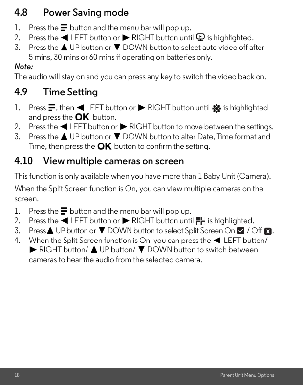 18 Parent Unit Menu Options4.8 Power Saving mode1. Press the M button and the menu bar will pop up.2. Press the &lt; LEFT button or &gt; RIGHT button until V is highlighted.3. Press the + UP button or - DOWN button to select auto video off after 5 mins, 30 mins or 60 mins if operating on batteries only.Note:The audio will stay on and you can press any key to switch the video back on.4.9 Time Setting1. Press M, then &lt; LEFT button or &gt; RIGHT button until   is highlighted and press the O button.2. Press the &lt; LEFT button or &gt; RIGHT button to move between the settings.3. Press the + UP button or - DOWN button to alter Date, Time format and Time, then press the O button to confirm the setting.4.10 View multiple cameras on screenThis function is only available when you have more than 1 Baby Unit (Camera).When the Split Screen function is On, you can view multiple cameras on the screen.1. Press the M button and the menu bar will pop up.2. Press the &lt; LEFT button or &gt; RIGHT button until   is highlighted.3. Press+ UP button or - DOWN button to select Split Screen On   / Off  .4. When the Split Screen function is On, you can press the &lt; LEFT button/ &gt; RIGHT button/ + UP button/ - DOWN button to switch between cameras to hear the audio from the selected camera.