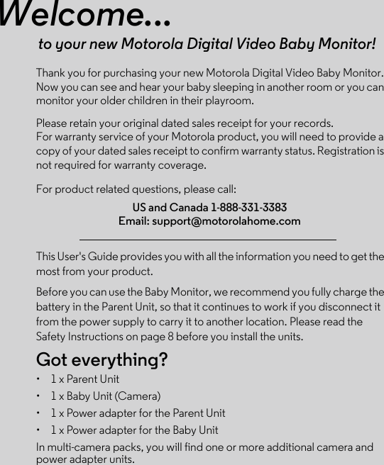 Welcome...to your new Motorola Digital Video Baby Monitor!Thank you for purchasing your new Motorola Digital Video Baby Monitor. Now you can see and hear your baby sleeping in another room or you can monitor your older children in their playroom. Please retain your original dated sales receipt for your records. For warranty service of your Motorola product, you will need to provide a copy of your dated sales receipt to confirm warranty status. Registration is not required for warranty coverage. For product related questions, please call:This User&apos;s Guide provides you with all the information you need to get the most from your product.Before you can use the Baby Monitor, we recommend you fully charge the battery in the Parent Unit, so that it continues to work if you disconnect it from the power supply to carry it to another location. Please read the Safety Instructions on page 8 before you install the units.Got everything?•  1 x Parent Unit•  1 x Baby Unit (Camera)•  1 x Power adapter for the Parent Unit•  1 x Power adapter for the Baby UnitIn multi-camera packs, you will find one or more additional camera and power adapter units.US and Canada 1-888-331-3383Email: support@motorolahome.com